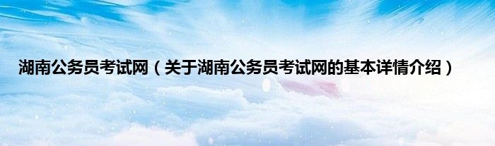 湖南公务员考试网(关于湖南公务员考试网的基本详情介绍)