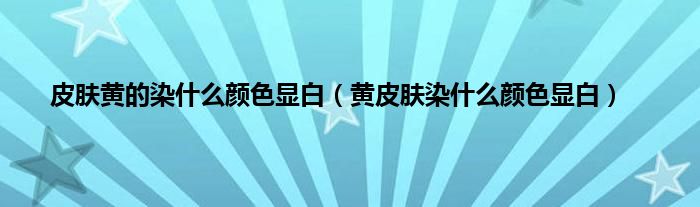 皮肤黄的染什么颜色显白（黄皮肤染什么颜色显白）
