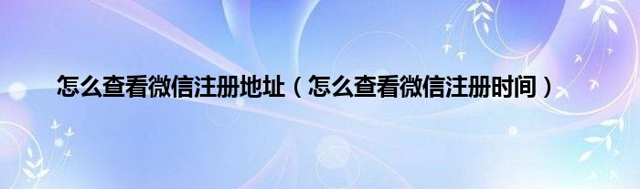 怎么查看微信注册地址（怎么查看微信注册时间）