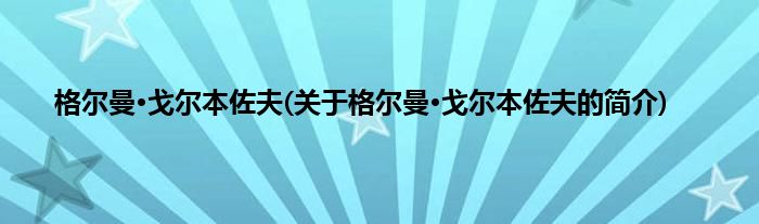 格尔曼·戈尔本佐夫(关于格尔曼·戈尔本佐夫的简介)